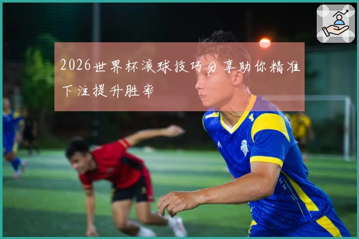 2026世界杯滚球技巧分享助你精准下注提升胜率